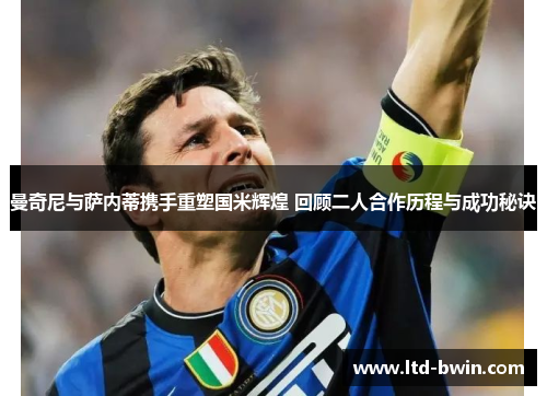 曼奇尼与萨内蒂携手重塑国米辉煌 回顾二人合作历程与成功秘诀