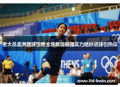 老大吕孟洲首球惊艳全场展现超强实力绝妙进球引热议