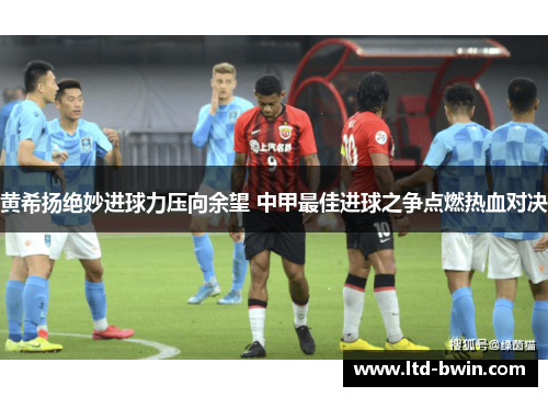 黄希扬绝妙进球力压向余望 中甲最佳进球之争点燃热血对决